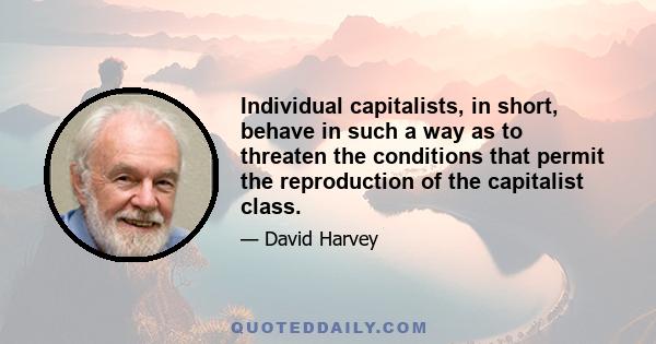 Individual capitalists, in short, behave in such a way as to threaten the conditions that permit the reproduction of the capitalist class.