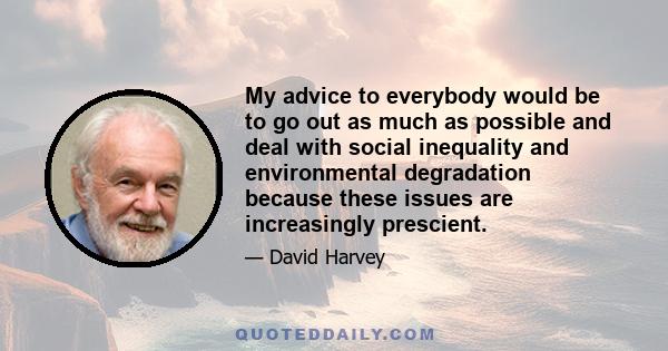 My advice to everybody would be to go out as much as possible and deal with social inequality and environmental degradation because these issues are increasingly prescient.