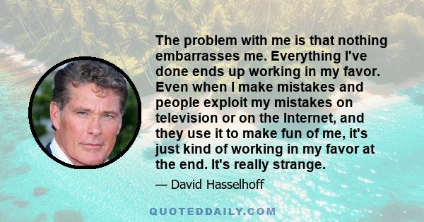 The problem with me is that nothing embarrasses me. Everything I've done ends up working in my favor. Even when I make mistakes and people exploit my mistakes on television or on the Internet, and they use it to make