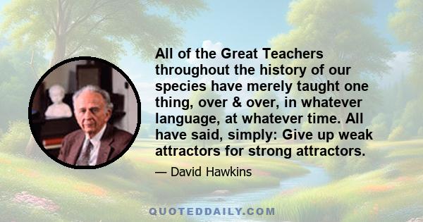 All of the Great Teachers throughout the history of our species have merely taught one thing, over & over, in whatever language, at whatever time. All have said, simply: Give up weak attractors for strong attractors.