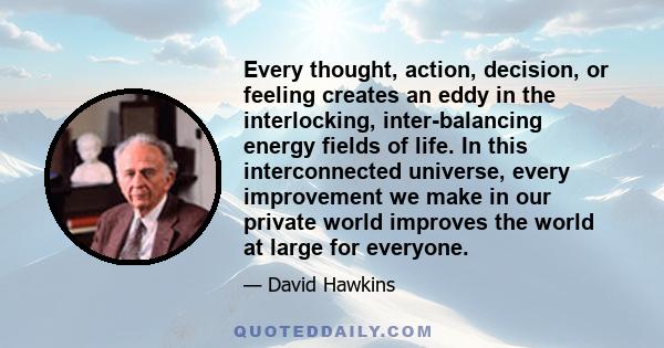 Every thought, action, decision, or feeling creates an eddy in the interlocking, inter-balancing energy fields of life. In this interconnected universe, every improvement we make in our private world improves the world