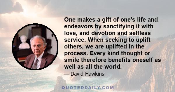 One makes a gift of one's life and endeavors by sanctifying it with love, and devotion and selfless service. When seeking to uplift others, we are uplifted in the process. Every kind thought or smile therefore benefits