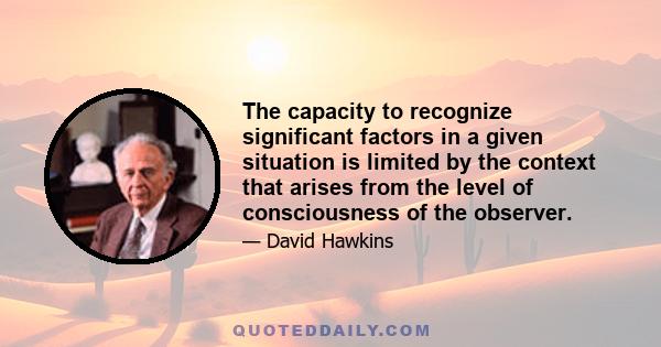 The capacity to recognize significant factors in a given situation is limited by the context that arises from the level of consciousness of the observer.