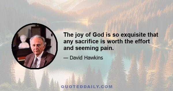 The joy of God is so exquisite that any sacrifice is worth the effort and seeming pain.