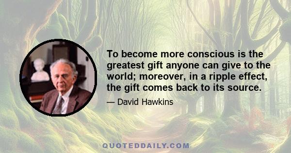 To become more conscious is the greatest gift anyone can give to the world; moreover, in a ripple effect, the gift comes back to its source.