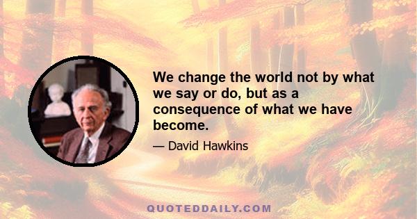 We change the world not by what we say or do, but as a consequence of what we have become.