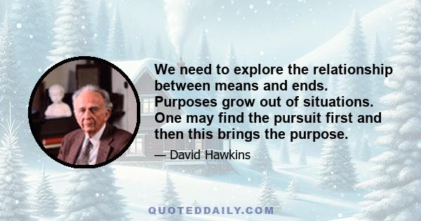 We need to explore the relationship between means and ends. Purposes grow out of situations. One may find the pursuit first and then this brings the purpose.