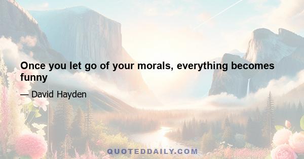 Once you let go of your morals, everything becomes funny