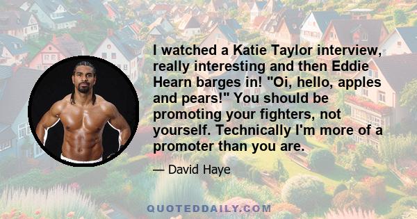 I watched a Katie Taylor interview, really interesting and then Eddie Hearn barges in! Oi, hello, apples and pears! You should be promoting your fighters, not yourself. Technically I'm more of a promoter than you are.