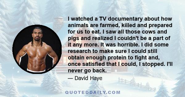 I watched a TV documentary about how animals are farmed, killed and prepared for us to eat. I saw all those cows and pigs and realized I couldn't be a part of it any more. It was horrible. I did some research to make