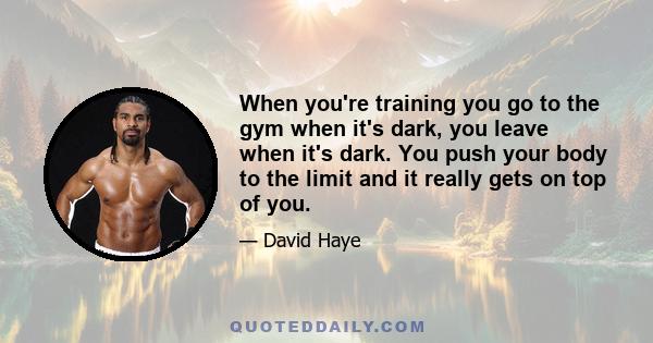 When you're training you go to the gym when it's dark, you leave when it's dark. You push your body to the limit and it really gets on top of you.