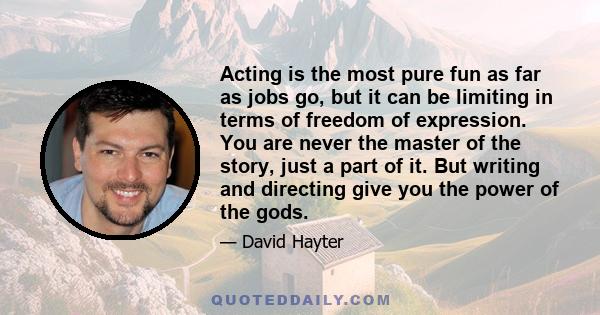 Acting is the most pure fun as far as jobs go, but it can be limiting in terms of freedom of expression. You are never the master of the story, just a part of it. But writing and directing give you the power of the gods.