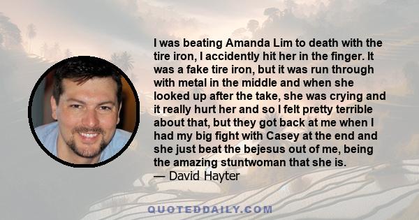 I was beating Amanda Lim to death with the tire iron, I accidently hit her in the finger. It was a fake tire iron, but it was run through with metal in the middle and when she looked up after the take, she was crying