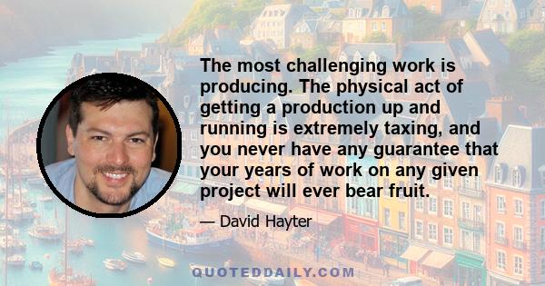 The most challenging work is producing. The physical act of getting a production up and running is extremely taxing, and you never have any guarantee that your years of work on any given project will ever bear fruit.