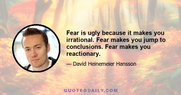 Fear is ugly because it makes you irrational. Fear makes you jump to conclusions. Fear makes you reactionary.