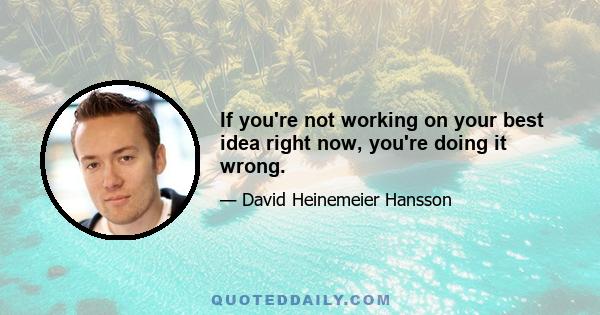 If you're not working on your best idea right now, you're doing it wrong.