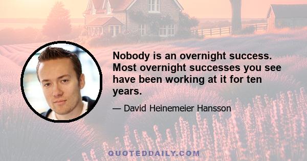 Nobody is an overnight success. Most overnight successes you see have been working at it for ten years.