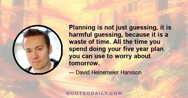 Planning is not just guessing, it is harmful guessing, because it is a waste of time. All the time you spend doing your five year plan you can use to worry about tomorrow.