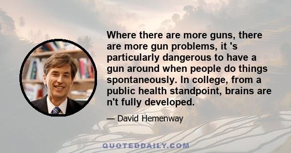 Where there are more guns, there are more gun problems, it 's particularly dangerous to have a gun around when people do things spontaneously. In college, from a public health standpoint, brains are n't fully developed.