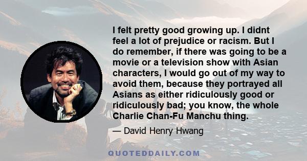 I felt pretty good growing up. I didnt feel a lot of prejudice or racism. But I do remember, if there was going to be a movie or a television show with Asian characters, I would go out of my way to avoid them, because