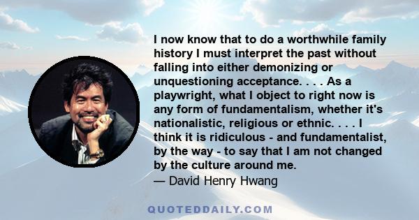 I now know that to do a worthwhile family history I must interpret the past without falling into either demonizing or unquestioning acceptance. . . . As a playwright, what I object to right now is any form of