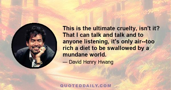 This is the ultimate cruelty, isn't it? That I can talk and talk and to anyone listening, it's only air--too rich a diet to be swallowed by a mundane world.