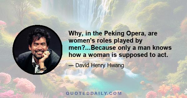 Why, in the Peking Opera, are women's roles played by men?...Because only a man knows how a woman is supposed to act.