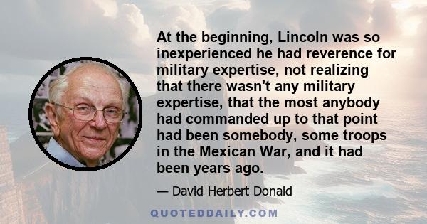 At the beginning, Lincoln was so inexperienced he had reverence for military expertise, not realizing that there wasn't any military expertise, that the most anybody had commanded up to that point had been somebody,