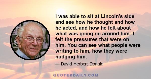 I was able to sit at Lincoln's side and see how he thought and how he acted, and how he felt about what was going on around him. I felt the pressures that were on him. You can see what people were writing to him, how