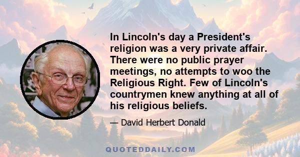 In Lincoln's day a President's religion was a very private affair. There were no public prayer meetings, no attempts to woo the Religious Right. Few of Lincoln's countrymen knew anything at all of his religious beliefs.