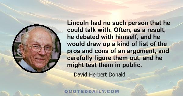 Lincoln had no such person that he could talk with. Often, as a result, he debated with himself, and he would draw up a kind of list of the pros and cons of an argument, and carefully figure them out, and he might test