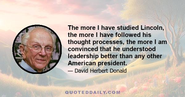 The more I have studied Lincoln, the more I have followed his thought processes, the more I am convinced that he understood leadership better than any other American president.