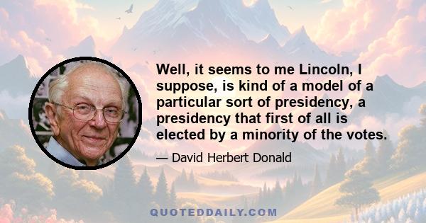 Well, it seems to me Lincoln, I suppose, is kind of a model of a particular sort of presidency, a presidency that first of all is elected by a minority of the votes.