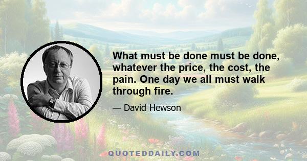 What must be done must be done, whatever the price, the cost, the pain. One day we all must walk through fire.