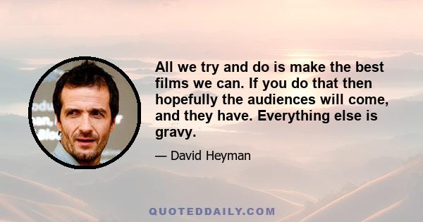 All we try and do is make the best films we can. If you do that then hopefully the audiences will come, and they have. Everything else is gravy.