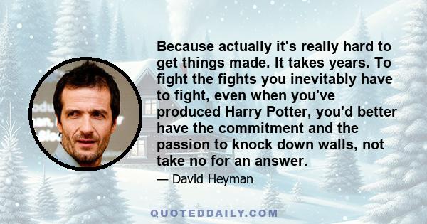 Because actually it's really hard to get things made. It takes years. To fight the fights you inevitably have to fight, even when you've produced Harry Potter, you'd better have the commitment and the passion to knock