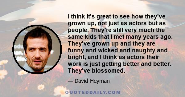 I think it's great to see how they've grown up, not just as actors but as people. They're still very much the same kids that I met many years ago. They've grown up and they are funny and wicked and naughty and bright,