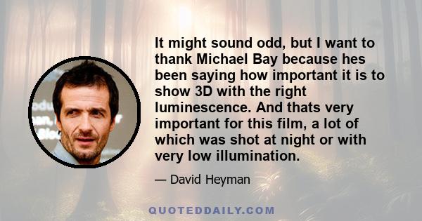 It might sound odd, but I want to thank Michael Bay because hes been saying how important it is to show 3D with the right luminescence. And thats very important for this film, a lot of which was shot at night or with