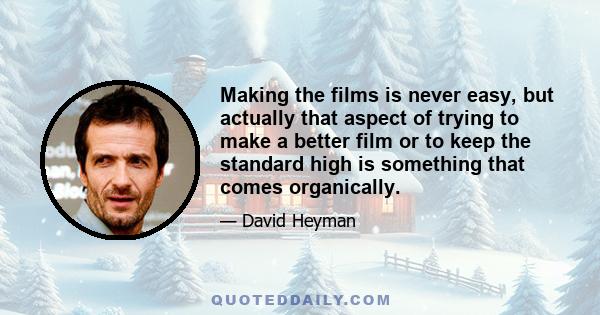 Making the films is never easy, but actually that aspect of trying to make a better film or to keep the standard high is something that comes organically.