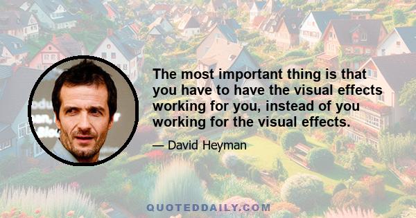 The most important thing is that you have to have the visual effects working for you, instead of you working for the visual effects.