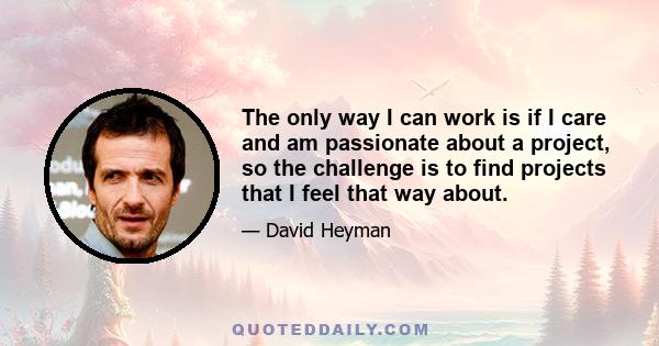 The only way I can work is if I care and am passionate about a project, so the challenge is to find projects that I feel that way about.