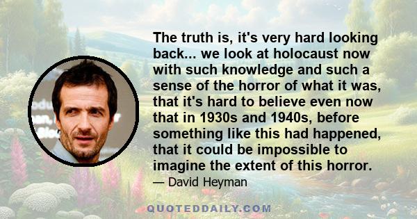 The truth is, it's very hard looking back... we look at holocaust now with such knowledge and such a sense of the horror of what it was, that it's hard to believe even now that in 1930s and 1940s, before something like