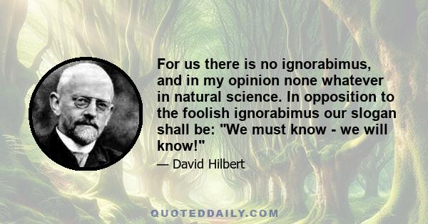 For us there is no ignorabimus, and in my opinion none whatever in natural science. In opposition to the foolish ignorabimus our slogan shall be: We must know - we will know!