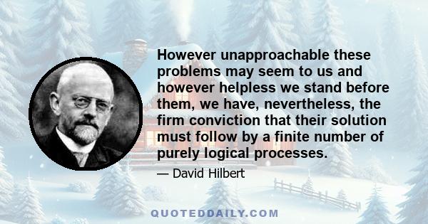 However unapproachable these problems may seem to us and however helpless we stand before them, we have, nevertheless, the firm conviction that their solution must follow by a finite number of purely logical processes.