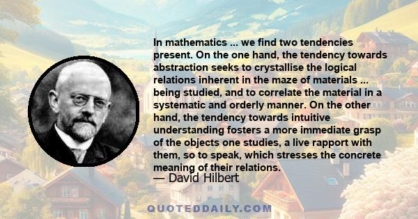 In mathematics ... we find two tendencies present. On the one hand, the tendency towards abstraction seeks to crystallise the logical relations inherent in the maze of materials ... being studied, and to correlate the