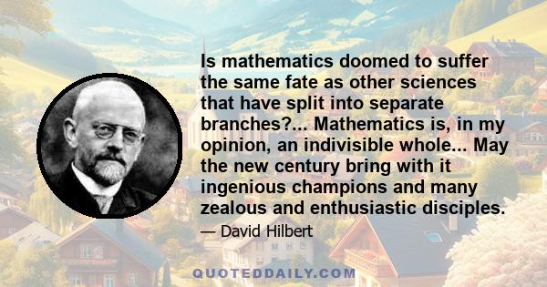 Is mathematics doomed to suffer the same fate as other sciences that have split into separate branches?... Mathematics is, in my opinion, an indivisible whole... May the new century bring with it ingenious champions and 