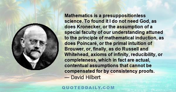 Mathematics is a presuppositionless science. To found it I do not need God, as does Kronecker, or the assumption of a special faculty of our understanding attuned to the principle of mathematical induction, as does