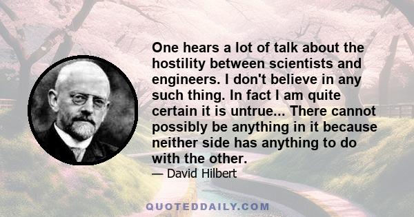 One hears a lot of talk about the hostility between scientists and engineers. I don't believe in any such thing. In fact I am quite certain it is untrue... There cannot possibly be anything in it because neither side