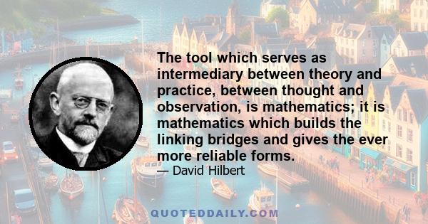 The tool which serves as intermediary between theory and practice, between thought and observation, is mathematics; it is mathematics which builds the linking bridges and gives the ever more reliable forms.