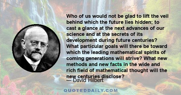 Who of us would not be glad to lift the veil behind which the future lies hidden; to cast a glance at the next advances of our science and at the secrets of its development during future centuries? What particular goals 